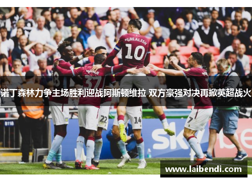诺丁森林力争主场胜利迎战阿斯顿维拉 双方豪强对决再掀英超战火